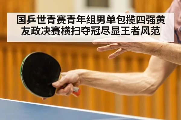 国乒世青赛青年组男单包揽四强黄友政决赛横扫夺冠尽显王者风范